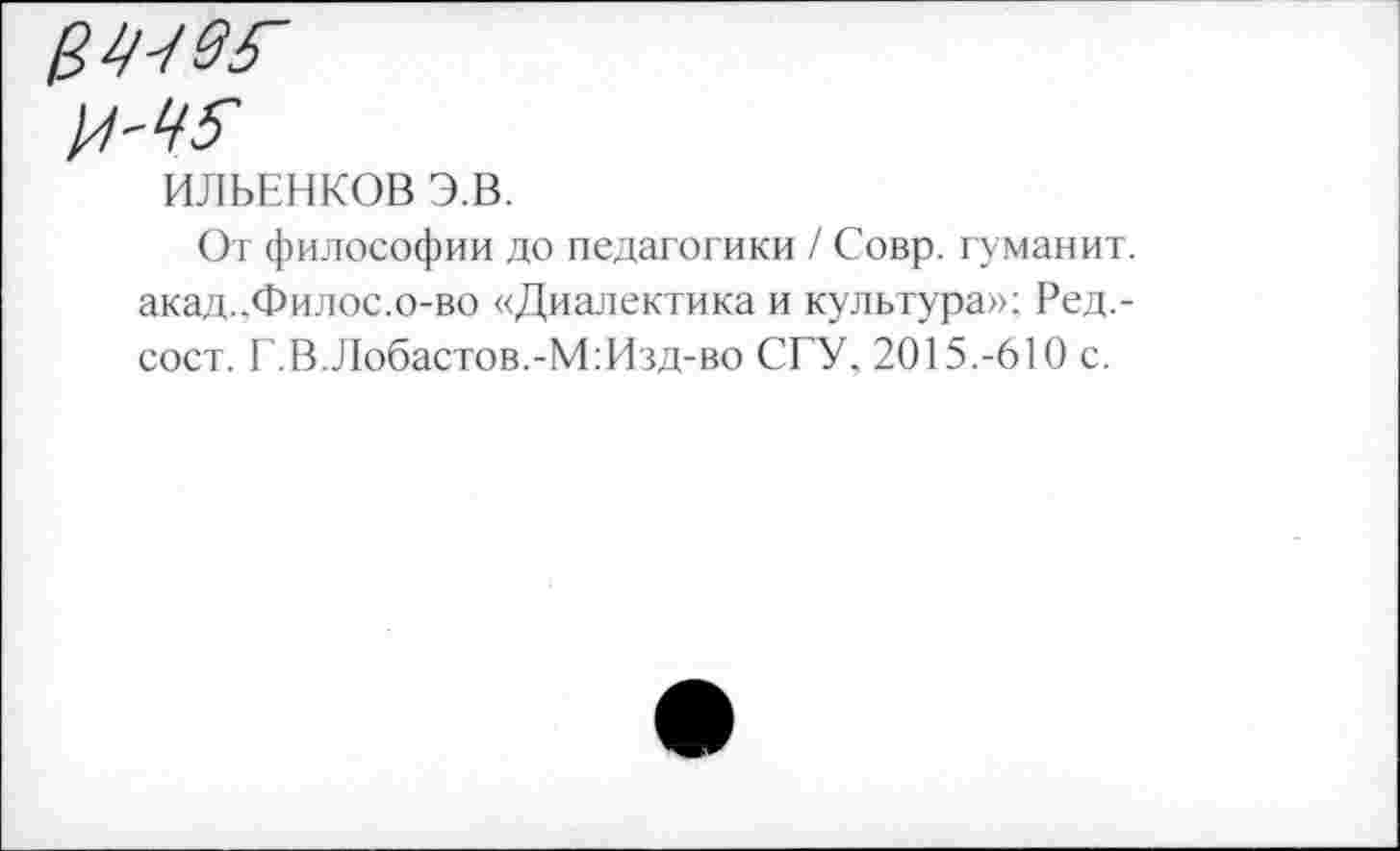 ﻿ИЛЬЕНКОВ Э.В.
От философии до педагогики / Совр. гуманит. акад.,Филос.о-во «Диалектика и культура»; Ред,-сост. Г. В. Лобастов.-М:Изд-во СГУ, 2015.-610 с.